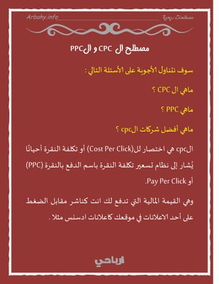 Arbahy.info ‫ربحية‬ ‫مصطلحات‬___________________________________
‫ال‬ ‫مصطلح‬CPC‫ال‬ ‫و‬PPC
‫طوف‬‫ى‬‫هدىنا‬‫ألاحوبت‬‫على‬‫ألاطئلت‬‫الخنلي‬:
‫منهي‬‫اى‬CPC‫؟‬
‫منهي‬PPC‫؟‬
‫منهي‬‫أفظل‬‫شسمنث‬‫اى‬cpc‫؟‬
‫اى‬cpc‫هي‬‫اخخصنز‬‫لل‬(Cost Per Click)‫أا‬‫جهلفت‬‫الىقسة‬‫ن‬ً‫أخينه‬
‫شنز‬ٌُ‫إلى‬‫هظنم‬‫حظعير‬‫جهلفت‬‫الىقسة‬‫بنطم‬‫الدفع‬‫بنلىقسة‬(PPC)
‫أا‬Pay Per Click.
‫اهي‬‫القيمت‬‫املنليت‬‫التي‬‫جدفع‬‫لو‬‫اهذ‬‫لىنشس‬‫مقنبل‬‫الظغط‬
‫على‬‫أخد‬‫الاعالهنث‬‫في‬‫موقعو‬‫منعالهنث‬‫ادطيع‬‫مثال‬.
 