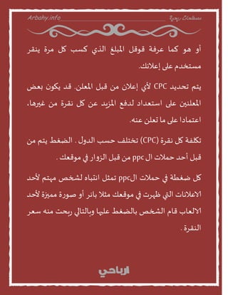 Arbahy.info ‫ربحية‬ ‫مصطلحات‬___________________________________
‫أا‬‫هو‬‫لمن‬‫عسفت‬‫قوقل‬‫املبلغ‬‫الري‬‫لظب‬‫مل‬‫مسة‬‫ًىقس‬
‫مظخخدم‬‫على‬‫إعالهو‬.
‫ًخم‬‫جددًد‬CPC‫ألي‬‫إعالن‬ً‫م‬‫قبل‬ً‫املعل‬.‫قد‬‫ن‬‫ًهو‬‫بعع‬
‫املعلىين‬‫على‬‫اطخعداد‬‫لدفع‬‫املصٍد‬ً‫ع‬‫مل‬‫هقسة‬ً‫م‬،‫غيرهن‬
‫اعخمندا‬‫على‬‫من‬ً‫حعل‬‫عىه‬.
‫جهلفت‬‫مل‬‫هقسة‬(CPC)‫جخخلف‬‫خظب‬‫ى‬‫الدا‬.‫الظغط‬‫ًخم‬ً‫م‬
‫قبل‬‫أخد‬‫خمالث‬‫اى‬ppcً‫م‬‫قبل‬‫از‬‫ا‬‫الص‬‫في‬‫موقعو‬.
‫مل‬‫طغطت‬‫في‬‫خمالث‬‫اى‬ppc‫جمثل‬‫اهدبنه‬‫لشخص‬‫مهخم‬‫ألخد‬
‫الاعالهنث‬‫التي‬‫ظهسث‬‫في‬‫موقعو‬‫مثال‬‫بنهس‬‫أا‬‫ة‬‫ز‬‫صو‬‫مميزة‬‫ألخد‬
‫الالعنب‬‫قنم‬‫الشخص‬‫بنلظغط‬‫عليهن‬‫ابنلخنلي‬‫بدذ‬‫ز‬‫مىه‬‫طعس‬
‫الىقسة‬.
 