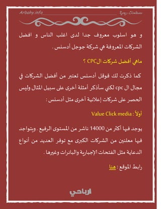 Arbahy.info ‫ربحية‬ ‫مصطلحات‬___________________________________
‫ا‬‫هو‬‫اطلوب‬‫ف‬‫ا‬‫معس‬‫حدا‬‫لدى‬‫اغلب‬‫الىنض‬‫ا‬‫افظل‬
‫الشسمنث‬‫فت‬‫ا‬‫املعس‬‫هي‬‫شسلت‬‫حوحل‬‫أدطيع‬.
‫منهي‬‫أفظل‬‫شسمنث‬‫اى‬CPC‫؟‬
‫لمن‬‫ذلسث‬‫لو‬‫قوقل‬‫أدطيع‬‫حعخبر‬ً‫م‬‫أفظل‬‫الشسمنث‬‫في‬
‫مجنى‬‫اى‬cpc‫لنني‬‫طأذلس‬‫أمثلت‬‫ى‬‫أخس‬‫على‬‫طبيل‬‫املثنى‬‫اليع‬
‫الحصس‬‫على‬‫شسمنث‬‫إعالهيت‬‫ى‬‫أخس‬‫مثل‬‫أدطيع‬:
ً
‫أاو‬:ValueClickmedia
‫ًوحد‬‫فيهن‬‫ألثر‬ً‫م‬14000‫هنشس‬ً‫م‬‫ى‬‫املظخو‬‫السفيع‬.‫اٍخواحد‬
‫فيهن‬‫معلىين‬ً‫م‬‫الشسمنث‬‫ى‬‫النبر‬‫مع‬‫جوفس‬‫العدًد‬ً‫م‬‫أهواع‬
‫الدعنًت‬‫مثل‬‫الفخدنث‬‫ٍت‬‫ز‬‫إلاحبن‬‫اث‬‫س‬‫االبنه‬‫اغيرهن‬.
‫ابط‬‫ز‬‫املوقع‬:‫هىن‬
 