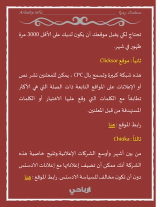 Arbahy.info ‫ربحية‬ ‫مصطلحات‬___________________________________
‫جدخنج‬‫لهي‬‫ًقبل‬‫موقعو‬‫أن‬‫ن‬‫ًهو‬‫لدًو‬‫على‬‫ألاقل‬3000‫مسة‬
‫ز‬‫ظهو‬‫في‬‫شهس‬.
ً
‫نهين‬:‫موقع‬Clicksor
‫هره‬‫شبنت‬‫لبيرة‬‫احظمذ‬‫بنى‬CPC،ً‫ًمن‬‫للمعلىين‬‫وشس‬‫هص‬
‫أا‬‫إلاعالهنث‬‫على‬‫املواقع‬‫الخنبعت‬‫ذاث‬‫الصلت‬‫التي‬‫هي‬‫ألالثر‬
ً
‫جطنبقن‬‫مع‬‫الهلمنث‬‫التي‬‫اقع‬‫عليهن‬‫الاخخينز‬‫أا‬‫الهلمنث‬
‫املظتهدفت‬ً‫م‬‫قبل‬‫املعلىين‬.
‫ابط‬‫ز‬‫املوقع‬:‫هىن‬
ً
‫نلثن‬:Chitika
ً‫م‬‫بين‬‫أشهس‬‫اأاطع‬‫الشسمنث‬‫إلاعالهيت‬.‫اجديذ‬‫خنصيت‬‫هره‬
‫الشسلت‬‫أهو‬ً‫ممن‬‫أن‬‫جظيف‬‫إعالهنتهن‬‫مع‬‫إعالهنث‬‫الادطيع‬
‫ن‬‫دا‬‫أن‬‫ن‬‫جهو‬‫مخنلف‬‫للظينطت‬‫الادطيع‬.‫ابط‬‫ز‬‫املوقع‬:‫هىن‬
 