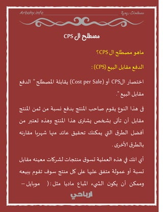 Arbahy.info ‫ربحية‬ ‫مصطلحات‬___________________________________
‫ال‬ ‫مصطلح‬CPS
‫منهو‬‫مصطلح‬‫اى‬CPS‫؟‬
‫الدفع‬‫مقنبل‬‫البيع‬(CPS:)
‫اخخصنز‬‫اى‬CPS‫أا‬(Cost per Sale)‫ًقنبلت‬‫املصطلح‬"‫الدفع‬
‫مقنبل‬‫البيع‬."
‫فى‬‫هرا‬‫الىوع‬‫ًقوم‬‫صنخب‬‫املىخج‬‫بدفع‬‫وظبت‬ً‫م‬ً‫م‬‫املىخج‬
‫مقنبل‬‫أن‬‫جأحى‬‫بشخص‬‫ى‬‫ٌششر‬‫هرا‬‫املىخج‬‫اهره‬‫حعخبر‬ً‫م‬
‫أفظل‬‫ر‬‫الطس‬‫التي‬‫ًمنىو‬‫جدقيق‬‫عنئد‬‫منهن‬‫شهسٍن‬‫هه‬‫ز‬‫مقن‬
‫ر‬‫بنلطس‬‫ى‬‫ألاخس‬.
‫أي‬‫اهو‬‫في‬‫هره‬‫العمليت‬‫ر‬‫حظو‬‫مىخجنث‬‫لشسمنث‬‫معيىه‬‫مقنبل‬
‫حظبت‬‫أا‬‫عمولت‬‫مخفق‬‫عليهن‬‫على‬‫مل‬‫مىخج‬‫طوف‬‫جقوم‬‫ببيعه‬
ً‫اممن‬‫أن‬‫ن‬‫ًهو‬‫يء‬ ‫الش‬‫املبنع‬‫مندًن‬‫مثل‬(:‫موبنًل‬–
 