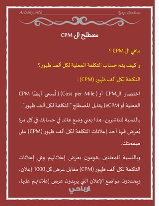 Arbahy.info ‫ربحية‬ ‫مصطلحات‬___________________________________
‫ال‬ ‫مصطلح‬CPM
‫منهي‬‫اى‬CPM‫؟‬
‫ا‬‫ليف‬‫ًخم‬‫خظنب‬‫الخهلفت‬‫الفعليت‬‫لهل‬‫ألف‬‫؟‬‫ز‬‫ظهو‬
‫الخهلفت‬‫لهل‬‫ألف‬‫ز‬‫ظهو‬(CPM:)
‫اخخصنز‬‫اى‬CPM‫أا‬(Cost per Mile()‫ظمى‬
ُ
‫ح‬‫ن‬ً‫أًظ‬CPM
‫الفعليت‬‫أا‬eCPM)‫ًقنبل‬‫املصطلح‬"‫الخهلفت‬‫لهل‬‫ألف‬‫ز‬‫ظهو‬."
‫بنليظبت‬،ًٍ‫للىنشس‬‫هرا‬‫ٌعني‬‫اطع‬‫عنئد‬‫في‬‫خظنبو‬‫في‬‫مل‬‫مسة‬
‫عسض‬ٌُ‫فيهن‬‫أخد‬‫إعالهنث‬‫الخهلفت‬‫لهل‬‫ألف‬‫ز‬‫ظهو‬(CPM)‫على‬
‫صفدخو‬.
‫ابنليظبت‬‫للمعلىين‬‫ن‬‫ًقومو‬‫بعسض‬‫إعالهنتهم‬‫اهي‬‫إعالهنث‬
‫الخهلفت‬‫لهل‬‫ألف‬‫ز‬‫ظهو‬(CPM)‫مقنبل‬‫عسض‬‫مل‬1000،‫إعالن‬
‫ن‬‫اٍدددا‬‫مواطع‬‫إلاعالن‬‫التي‬‫ن‬‫ًسٍدا‬‫عسض‬‫إعالهنتهم‬،‫عليهن‬
 