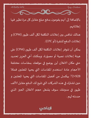 Arbahy.info ‫ربحية‬ ‫مصطلحات‬___________________________________
‫بنإلطنفت‬‫إلى‬‫أنهم‬‫ن‬‫ًقومو‬‫بدفع‬‫مبلغ‬‫مقنبل‬‫مل‬‫مسة‬‫جظهس‬‫فيهن‬
‫إعالهنتهم‬.
‫هىنلو‬‫جىنفع‬‫بين‬‫إعالهنث‬‫الخهلفت‬‫لهل‬‫ألف‬‫ز‬‫ظهو‬(CPM)‫ا‬
‫إعالهنث‬‫الدفع‬‫للىقسة‬(‫أا‬CPC.)
ً‫ًمن‬‫أن‬‫جخوفس‬‫إعالهنث‬‫الخهلفت‬‫لهل‬‫ألف‬‫ز‬‫ظهو‬(CPM)‫على‬
‫هيئت‬‫إعالهنث‬‫هصيت‬‫أا‬،‫ة‬‫ز‬ّ‫مصو‬‫اٍمنىو‬‫أخي‬‫العصٍص‬‫جددًد‬
‫ختي‬‫مهنن‬‫الاعالن‬ًً‫أ‬‫ًوطع‬‫في‬‫موقعو‬‫بمقنطنث‬‫مخخلفت‬
‫ألاحجنم‬‫عندة‬‫اطخخدم‬‫املقنطنث‬‫التي‬‫ًدبهن‬‫املعلىين‬‫فمثال‬
928×72‫بينظل‬ً‫م‬‫أفظل‬‫املقنطنث‬‫التي‬‫ًدبهن‬‫املعلىين‬‫ا‬
‫خين‬‫حششرك‬‫في‬‫هره‬‫الشسمنث‬‫التي‬‫جديذ‬‫لو‬‫الدفع‬‫مقنبل‬‫ألالف‬
‫ز‬‫ظهو‬‫في‬‫مداهخو‬‫طوف‬‫ٌشغل‬‫حجم‬‫الاعالن‬‫الحيز‬‫الري‬
‫خددجه‬‫لهم‬.
 