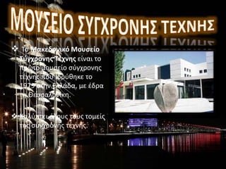  Το Μακεδονικό Μουσείο
Σύγχρονης Τέχνης είναι το
πρώτο μουσείο σύγχρονης
τέχνης που ιδρύθηκε το
1979 στην Ελλάδα, με έδρα
τη Θεσσαλονίκη.
 Καλύπτει όλους τους τομείς
της σύγχρονης τέχνης..
 