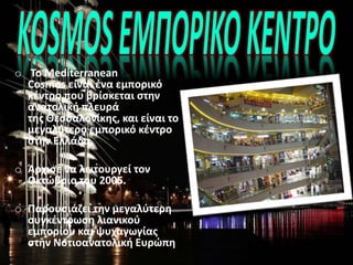 o Το Mediterranean
Cosmos είναι ένα εμπορικό
κέντρο που βρίσκεται στην
ανατολική πλευρά
της Θεσσαλονίκης, και είναι το
μεγαλύτερο εμπορικό κέντρο
στην Ελλάδα.
o Άρχισε να λειτουργεί τον
Οκτώβριο του 2005.
o Παρουσιάζει την μεγαλύτερη
συγκέντρωση λιανικού
εμπορίου και ψυχαγωγίας
στην Νοτιοανατολική Ευρώπη[.
.
 