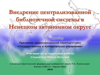 Внедрение централизованной
библиотечной системы в
Ненецком автономном округе
Программа профессиональной переподготовки
«Государственное и муниципальное управление»
Итоговая аттестационная работа
Слушатель Ирина Коткина
«Северный (Арктический) федеральный университет имени М.В. Ломоносова»
Филиал САФУ в г. Нарьян-Маре
2016
 