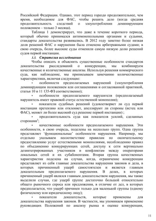Российской Федерации. Однако, этот период гораздо продолжительнее, чем
время, необходимое для ФАС, чтобы решить дело (когда средняя
продолжительность следствий о злоупотреблении доминирующим
положением – только 3 месяца).
Таблица 1 демонстрирует, что даже в течение короткого периода,
который обычно принимался антимонопольными органами и судьями,
стандарты доказательства развивались. В 2012 году заметно более низкая
доля решений ФАС о нарушении была отменена арбитражными судами; в
свою очередь, более высокие суды отменили самую низкую долю решений
судов первой инстанции.
3.3. Стратегия исследования
Чтобы описать и объяснить существенные особенности стандартов
доказательства расследований о конкуренции, мы комбинируем
качественные и количественные анализы. Используя решения коммерческого
суда, как наблюдение, мы приписываем замечанию количественные
характеристики, включая следующие:
• особенности предполагаемых нарушений (злоупотребления
доминирующим положением или соглашениями и согласованной практикой,
статьи 10 и 11 135-ФЗ соответственно);
• особенности предполагаемого нарушителя (предполагаемый
нарушитель имеет правовой статус естественной монополии);
• показатели судебных решений (удовлетворяет ли суд первой
инстанции претензию или отклоняет, апеллируют ли стороны (истец или
ФАС), меняет ли более высокий суд решение первой инстанции) ;
• продолжительность суда как показателя усилий, сделанных
сторонами5
;
• качественные особенности предполагаемого нарушения. Эти
особенности, в свою очередь, поделены на несколько групп. Одна группа
представляет ‘функциональные’ особенности нарушения. Например, мы
отдельно указываем несоответствие правилам по окончательному
предоставлению услуг естественными монополиями, несоблюдению правил
по объединению конкурирующих сетей, доступу к сети вертикально
дезинтегрированных участников и конфликтам между операторами
локальных сетей и их субабонентами. Вторая группа качественных
характеристик поделена на случаи, когда, ограничение конкуренции
представляет из себя главные доказательства нарушения законов и дела, в
которых причиненный ущерб самостоятелен и является главным
доказательным предполагаемого нарушения. В делах, в которых
причиненный ущерб являлся главным доказательством нарушения, мы также
выделили случаи, где ущерб группе достаточно большой относительно
общего рыночного спроса или предложения, в отличие от дел, в которых
предполагается, что ущерб причинен только для маленькой группы (одному
физическому или юридическому лицу);
• показатели доказательств, которые применены для
доказательства нарушения законов. В частности, мы упоминаем применение
руководящих Положений по анализу рынка и оценке конкуренции,
11
 