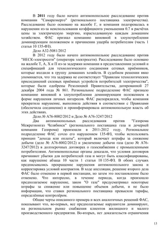 В 2011 году было начато антимонопольное расследование против
компании "Самараэнерго" (регионального поставщика электричества).
Расследование было основано на жалобе Г, и компания подозревалась в
нарушении из-за неиспользования коэффициента уменьшения 0.7 в расчётах
цены за электрическую энергию, израсходованную каждым домашним
хозяйством. ФАС признал компанию виновной в злоупотреблении
доминирующим положением и причинении ущерба потребителям (часть 1
статьи 10 135-ФЗ).
Дело A32-5081/2012
В 2012 году было начато антимонопольное расследование против
"НЕСК-электросети" (оператора электросети). Расследование было основано
на жалобе Т, А, Х и П из-за задержки компании в предоставлениии условий и
спецификаций для технологического соединения сетевых приёмников,
которые входили в группу домашних хозяйств. В судебном решении явно
упоминается, что эта задержка не соответствует "Правилам технологических
присоединений силовых приёмных устройств потребителей электричества",
которые были одобрены Резолюцией Правительства, датированной 27
декабря 2004 года № 861. Региональное подразделение ФАС признало
компанию виновной в злоупотреблении доминирующим положением в
форме нарушения личных интересов. ФАС распорядился, чтобы компания
прекратила нарушение, выполнила действия в соответствии с Правилами
(обеспечила соединение) и проинформировала антимонопольную власть об
этих действиях.
Дело № A76-8002/2012 и Дело № A76-3247/2012
Два антимонопольных расследования против "Газпрома
Межрегионгаз Челябинск" (регионального поставщика газа и дочерней
компании Газпрома) произошли в 2011-2012 году. Региональное
подразделение ФАС сочло его нарушением 135-ФЗ, чтобы использовать
принцип "дохода или оплаты", который включает штрафы за снижение
добычи (дело № A76-8002/2012) и увеличение добычи газа (дело № A76-
3247/2012) в долгосрочных договорах о газоснабжении с промышленными
потребителями. Антимонопольные органы доказали, что условия договоров
причиняют убытки для потребителей газа и могут быть классифицированы,
как нарушение абзаца 10 части 1 статьи 10 135-ФЗ. В обоих случаях
предписывались прекращение нарушения антимонопольного закона и
корректировка условий контрактов. В ходе апелляции, решение второго дела
ФАС было отменено в первой инстанции, но затем это постановление было
отменено. Что интересно, в течение периода, когда произошло
предполагаемое нарушение, закон "О газе" предусматривал некоторые
штрафы за снижение или повышение объемов добычи, и не было
информации, что ставки регионального поставщика превысили тарифы,
определённые контролёром.
Общие черты описанного примера и всех аналогичных решений ФАС,
показывают что, во-первых, все предполагаемые нарушители доминируют,
на региональном рынке снабжения клиентов жилищного и малого
производственного предприятия. Во-вторых, нет доказательств ограничения
13
 
