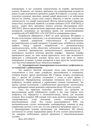 конкуренции, и все слушания сосредоточены на ущербе, причиненном
клиенту. В-третьих, нет никаких признаков, что доминирующая позиция на
рынке создаёт возможности причинить ущерб. В-четвёртых, в случаях, когда
участвуют конечные заказчики, данный ущерб происходит с их небольшим
числом (in extremis, только один клиент). Наконец, в многих случаях нет
доказательств, что ущерб умышленный. Иногда предполагаемое нарушение
может быть технической ошибкой в условиях контракта (A35- 6556/2012), и
иногда может быть признаком низкого качества обслуживания (A32-
5081/2012). Иногда предполагаемое нарушение представляет из себя условия
контрактов, основанные на настоящем законе для дисциплинирования
потребителей (A76-8002/2012, A76-3247/2012) в планировании спроса.
Потребители обращаются в ФАС по двум причинам. Во-первых, в
России естественные монополии и их региональные дочерние компании не
несут никакой конкретной ответственности за несоблюдение
регламентируемых условий контракта. Следовательно, потребители должны
выбрать между защитой потребителей и антимонопольным
законодательством, чтобы обеспечить соблюдение условий контрактов. В
этом контексте преимущество антимонопольного законодательства –
возможность наложить довольно крупные штрафы7
. Крупные штрафы
применяются редко, но даже низкая вероятность этого дает возможность
принудить к соблюдению условий. Более того, если орган по защите
конкуренции установит условия контрактов в виде средства, несоблюдение
этих мер почти наверняка будет облагаться штрафом.
4.2. Злоупотребление доминирующим положением: конфликты из-
за соединений с субабонентами
Это является обычной ситуацией, когда одна организация (A)
подключается к сети через устройство, расположенное в помещении,
которым владеет другая организация (B). Стороны должны договориться
друг с другом об условиях соединения с сетью и своих правах и
обязанностях. Неразрешенные договорные отношения могут привести к
конфликту, который приводит к ограничению сетевым соединением. Эта
группа случаев (соединение с субабонентами) представляет значительную
долю требований отмены решений о нарушении (более 10% всех случаев).
Здесь мы приводим несколько типичных дел (решения по
расследованиям жалоб субабонентов служб), в них одна сторона этого
конфликта (A) обращается к антимонопольному закону для усиления
позиции. База содержит 400 случаев этого вида, включая соединение линий
электропередачи, сетей отоплений, систем водоснабжения и
канализационных сетей. Эти случаи рассматриваются ФАС как
антимонопольные случаи, включающие доминирующую позицию (в виде
ограничения доступа к сети тем, что они запросили чрезмерные цены и т. д.,
). Доминирующая позиция организации для обвиняемых (B) обычно
достигается по узкому определению рынка. В этих случаях представляется,
что доктрина необходимых средств применена к неантимонопольным
случаям.
Дело A53-1656/11
14
 