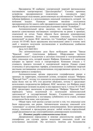 Предприятие M снабжено электрической энергией (региональным
поставщиком электроэнергии) “Донэлектросбыт”. Силовые приемные
устройства предпринимателя подключены к электросети через
преобразующую подстанцию, расположенную на собственности "Азовобувь"
(обувная фабрика), и с использованием локальной электросети, которой эта
компания владеет. Однажды компания внезапно отсоединила
предпринимателя без какого-либо предварительного предупреждения. В этой
связи M возбудил антимонопольное расследование против "Азовобувь".
Антимонопольный орган заключил, что компания "Азовобувь"
является единственным поставщиком электричества на рынке в границах,
охваченной их сетью. Таким образом было признано доминирующее
положение компании. Более того, компания считалась “естественной
монополией” на рынке. ФАС заключил, что "Азовобувь" нарушила часть 1,
статью 10 135-ФЗ. Были предписаны восстановление связи в течение пяти
дней с момента получения постановления и возобновление снабжения
электрической энергией.
Дело A13-3603/2011
Это антимонопольное дело было возбуждено против "Завода
"Красный ткач" (текстильная фабрика). Оборудование частного
предпринимателя С подключено к системам отопления и электроснабжения
через локальную сеть, которой владеет Фабрика. Компания и С заключили
контракт на транзит тепла и электроэнергии. Компания списала с С
стоимость транзита тепловой и электрической энергии. Однако ставки
отличались от регулируемых тарифов, установленных за снабжение энергией
местными поставщиками уполномоченным государственным органом, и это
различие привело к конфликту.
Антимонопольные органы определили географические рынки в
границах на территории, охваченной сетями, которыми владеет "Фабрика
"Красный Ткач"", потому что показатели альтернативных поставщиков были
выше более чем на 10% (это различие объясняет, почему С продолжает
использовать посредничество фабрики). ФАС заключил, что Фабрика имеет
доминирующую позицию на рынке и она нарушила часть 1 статьи 10 135-ФЗ.
ФАС предоставил заключение и распорядился "Фабрике "Красный Ткач"
переводить "доход полученный от нелегальной монополистской
деятельности" в государственный бюджет. Следовательно, денежные
санкции были применены к поставщику субабонента из-за ставок, которые
исторически были ниже, чем в регионе.
Общая черта этой группы случаев состоит в том, что локальные сети
были определены, как рынки. Автоматически владелец локальной сети
‘доминирует’ со своими собственными коммуникациями. Затем применяется
подход, описанный в предыдущем разделе: любой нечетко определённый
ущерб расценивается как злоупотреблением доминирующим положением.
4.3. Понятие ущерба в антимонопольных делах
Дискреционное определение и неясные доказательства ущерба не
специфичны для случаев против владельцев локальных сетей или
естественных монополий. Эта неточность типична для большинства
15
 