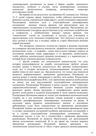 доминирующем положением на рынке в форме ущерба, нанесенного
контрагенту, особенно в случаях, когда доминирующее положение
изначально предполагается (например, региональные операторы
регулируемых сетей).
На первый взгляд результаты тестирования H2 смешаны (см. Таблицу
2). С одной стороны, время, затраченное, чтобы добиться окончательного
решения в целом, отрицательно коррелирует с долей отмененных нарушений.
Рассмотрение типичного дела о злоупотребления доминирующим
положением занимает меньше времени, чем рассмотрение дела по
горизонтальным соглашениям и согласованной практике. Рассмотрение дел
по несоблюдению стандартов предоставления услуг конечным потребителям
и конфликтам с субабонентами занимает меньше времени, чем
‘классические’ случаи по соединению и доступу для участников и
предоставление услуг конечным потребителям. Этот результат остаётся для
всех случаев и групп дел, в которых любая из сторон обжаловала решение
первой инстанции.
Что интересно, показатель количества страниц в решении (несмотря
на суммарную двусмысленность показателя - разработка текста специфична в
региональных судах - и подробно - длина текста плохо отражает затраты на
достижение решения) также коррелирует и со временем, необходимым,
чтобы добиться окончательного решения (позитивно), и с вероятностью, с
которой будет изменено решение, (отрицательно).
С другой стороны, нет доказательств доказательства, что дела,
которые концентрируются на ущербе, систематически требуют меньше
входных данных в качестве доказательств. Нет причины комментировать
долю дел, в которых включается специализированная экспертиза; доля
крайне низка во всех видах дел. Предполагается, что только два показателя
являются информативными: применение руководящих Положений по
анализу рынка и оценке конкуренции и расчёту доли рынка. Руководящие
Положения были разработаны ФАС, и их применение является необходимым
по закону для всех расследований злоупотребления доминирующим
положением. Руководящие Положения в целом следуют логике "структура-
управление-выполнение"; наибольшее внимание уделено определению
рыночных границ, объёма продукции и географических границ рынка,
расчёту долей рынка и индексов концентрации и затем порогам вхождения.
Руководящие Положения важны не только для чиновников антимонопольной
службы, но и для компаний, просящих отмену решений о нарушении,
особенно квалифицирующих доминирующее положение на рынке. В
последнее время развитие экономического анализа в российских
арбитражных судах было сосредоточено на применении руководящих
Положений. Однако, мы можем отметить, что Положения применяются чаще
в случаях, касающихся соглашений (особенно вертикальных соглашений), а
не в случаях злоупотребления доминирующим положением. Одно
объяснение состоит в том, что в соответствии с правилами применение
руководящих Положений не является обязательным для расследований
против естественных монополий. В то же время мы считаем широкое
применение руководящих Положений важным признаком, что
экономические доказательства от обеих сторон процесса сконцентрированы
23
 