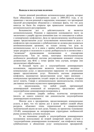 Выводы и последствия политики
Анализ решений российских антимонопольных органов, которые
были обжалованы в коммерческих судах с 2008-2012 года, и их
сравнение с числом решений о нарушении, показывает, что чрезмерный
масштаб регулирования объясняется с помощью факта, что эти дела
никогда не были бы открыты при правильном понимании целей
антимонопольного регулирования.
Большинство дел в действительности не являются
антимонопольными. Решения о нарушении основываются чисто на
заключении о ущербе другим компаниям (как это описывается в кейсах
о коммерческих конфликтах). Дела по предполагаемому несоблюдению
правил предоставления услуг естественными монополиями и дела о
конфликтах при соединении с субабонентами не должны расследоваться
антимонопольными органами, не только потому что дела не
антимонопольные, но и в связи с крайне неблагоприятным балансом
затрат ресурсов и полезности в случае разбирательств в соответствии с
“должными” руководящими положениями и стандартами
доказательства. Тем не менее, некоторые институциональные
особенности российской системы регулирования искажают стимулы
должностных лиц ФАС с точки зрения типа случаев, которые они
предпочитают обрабатывать.
В большей части дел о злоупотреблении доминирующим
положением, нарушителями являются поставщики жилищно -
коммунальных услуг, и предполагаемое нарушение это несоблюдение
правил предоставление услуг. Неполнота системы разрешения
конфликта, касающегося предоставления услуг через жилищно -
коммунальные предприятия, создаёт запрос на любые правила, которые
могут помочь. Говоря о антимонопольном законодательстве, отметим
два важных источника неуместного правоприменения:
(1) предположение, что любой ущерб, причиненный
доминирующей компанией её контрагенту, представляет собой
злоупотребление доминирующим положением, и
(2) толкование ущерба любому количеству контрагентов
(вплоть до одного клиента) как доказательства злоупотребления
доминирующим положением.
Многие дела о предприятиях, предоставляющих коммунальные
услуги, и факт, что эта группа дел в целом требует схожий объем
ресурсов, объясняют очень ограниченный и поверхностный
экономический анализ во всех делах. Однако, по принятому толкованию
135-ФЗ, концентрация на интерпретации структурных особенностей
рынка должна быть лучшим подходом.
То же понимание ущерба и злоупотребления доминирующим
положением использовано во второй конкретной группе случаев о
‘злоупотреблении доминирующим положением’, как конфликты между
субабонентами и абонентами услуг коммунальных предприятий.
28
 