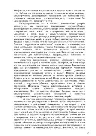 Конфликты, касающиеся владельца сети в пределах одного строения и
его субабонентов, считаются вопросами соединения, которые включают
злоупотребление доминирующим положением. Это толкование этих
конфликтов основано на идее, что каждый оператор сети (насколько бы
малой ни была сеть) доминирует в сети.
Распространённость дел, в которых доказательство ущерба
используется, как достаточное доказательство злоупотребления
доминирующим положением, включая ущерб очень маленьким группам
контрагентов, также влияет на регулирование вне естественных
монополий и сетей. Дела о злоупотреблении доминирующим
положением, в которых участвуют коммунальные предприятия и/или
владельцы локальных сетей, в целом требуют аналогичное количество
ресурсов и использование того же подхода к доказательству нарушения.
Решения о нарушении на ‘нормальных’ рынках часто основываются на
очень формальном понимании ущерба. Считается, что ущерб любой
части клиентов и/или поставщиков является достаточным
доказательством злоупотребления господством. Этот подход открывает
возможность для многочисленных несправедливых обвинений и
разрушения стандартов экономического анализа.
Статистика регулирования позволяет восстановить стимулы
антимонопольных служб и частично судей. Во-первых, на этапе отбора
дел для расследования нет указания анализа затрат-выгод. Рассматривая
дело для расследования и потенциальное нарушение, чиновники,
принимающие решения в антимонопольных службах, учитывают
индивидуальные ожидаемые затраты и пользу. Правила процедур
принимающие во внимание реакции на жалобы граждан объясняют
большое количество начальных жалоб. Ориентация на этом индикаторе
производительности и части действующих (не оспоренных судом)
решений о нарушении объясняет предпочтения делах ‘с лёгкими
решениями’. Понимание ущерба антимонопольными службами и
арбитражными судами объясняет применяемые стандарты
доказательства. Все эти факторы объясняют большое число дел о
злоупотреблении доминирующим положением с важностью
структурного анализа и расплывчатого толкования ущерба.
Из-за стимулов антимонопольных чиновников крупномасштабное
антимонопольное регулирование в России может сосуществовать с
значительными ограничениями конкуренции и связанным с этим
ущербом потребителю. Кроме того, антимонопольное регулирование в
России может иметь низкий сдерживающий эффект, который вызывает
существенный ущерб потребителям и общественному благосостоянию.
Есть несколько способов, которыми текущие принципы отбора дел для
регулирования влияют на результаты действий антимонопольного
ведомства. Во-первых, антимонопольные службы сосредоточиваются на
случаях с большим индивидуальным ущербом и не вмешиваются в делах
с широким значительным влиянием на общественное благосостояние, но
меньшее влияние на индивидуальные доходы. Во-вторых, на общие
29
 