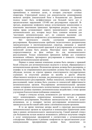 стандарты экономического анализа сильно повлияли стандарты,
применённые в типичных делах, в которых участвуют сетевые
операторы. Структурный подход для доказательства доминирования
является центром доказательной базы в большинстве дел. Данный
подход может быть неэффективным для большей части дел о
предполагаемых нарушениях 135-ФЗ вне регулируемых отраслей. В-
третьих, разрешение конфликта между естественными монополиями и
конечными заказчиками привлекает чрезмерные ресурсы, потому что
нормы права устанавливают пороги экономического анализа для
антимонопольных дел, которые могут быть слишком низкими для
‘настоящих антимонопольных дел’, но слишком высокими для
относительно простых конфликтов с естественными монополиями.
Нет магического способа улучшения антимонопольного
регулирования. Фундаментальная проблема недостаточного разграничения
законодательных и институциональных структур, связанная с защитой
потребителей, антимонопольной практикой и регулированием естественных
монополий должна быть решена. Некоторые шаги также важны и
сосредоточиваются на фазе отбора дел для антимонопольного
расследования. Только изменением принципов выбора дел становится
возможным избежать чрезмерного регулирования и повысить стандарты
анализа антимонопольными органами.
Первые и самые важные изменения должны быть связаны с правовой
базой стимулов для антимонопольных ведомств и истцов, обращающихся к
антимонопольным органам. Полномочия органов должны быть расширены, и
штрафы за не открывающиеся расследования должны быть упразднены. Не
обсуждая, полезны ли строгие правила ответственности государственных
служащих за отсутствие реакции на жалобы в других областях
общественного контроля и надзора, мы рекомендуем удалить их из процедур
антимонопольного регулирования. Любые показатели, основанные на числе
расследований, также должны быть удалены из показателей эффективности
антимонопольных органов. Регулирование антимонопольными органами
должно осторожно использовать количественные показатели, но возможные
показатели должны оценивать антимонопольные воздействия с точки зрения
улучшения благосостояния (избежание снижения).
Говоря о стимулах истцов, возможности для частного регулирования
могут компенсировать ограниченные возможности истцов в рамках
публичного регулирования. Российское законодательство не только делает
возможным, но и поощряет частное регулирование антимонопольного
законодательства без какой-либо связи с антимонопольными органами.
В то же время типичные авторы жалоб в структуре расследования
антимонопольных органов не нуждаются в компенсации ограничения своих
прав в рамках антимонопольного законодательства. Самый важный стимул
для большинства истцов является возможность добиться получения товаров
и услуг коммунальных предприятий в соответствии с установленными
стандартами. Наблюдение и решение конфликтов по предоставлению услуг
коммунальными предприятиями должно быть исключено из
30
 