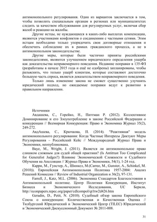 антимонопольного регулирования. Один из вариантов заключается в том,
чтобы позволить специальным органам в регионах или муниципалитетах
следить за качеством обслуживания для регулируемых услуг, включая сбор
жалоб и реакцию на жалобы.
Другие истцы, не нуждающиеся в каких-либо выплатах компенсации,
являются участниками конфликтов о соединениии с частными сетями. Этим
истцам необходимо только упорядочить свои договорные отношения и
обеспечить соблюдение их в рамках гражданского процесса, а не в
антимонопольном законодательстве.
Другие меры, которые были частично приняты российскими
законодателями, являются улучшением юридического определения ущерба
как доказательства неправомерного поведения. Недавние поправки в 135-ФЗ
(разработаны в начале 2015 года и ещё не одобрены) запланированы, чтобы
разъяснить, что только ущерб клиентам, которые составляют достаточно
большую часть спроса, является доказательством неправомерного поведения.
Только лишь изменение закона не сможет существенно улучшить
юридический подход, но ожидаемые поправки ведут к развитию в
правильном направлении.
Источники
Авдашева, С., Горейко, Н., Питтман Р. (2012). Коллективное
Доминирование и его Злоупотребление в законе Российской Федерации о
конкуренции // Всемирная Конкуренция: Право и Экономика Журнал 35(2),
249-272.
АвдАшева, С., Крючкова, П. (2014). "Реактивная" модель
антимонопольного регулирования: Когда Частные Интересы Диктуют Меры
Регулирования – Российский Кейс // Международный Журнал Права и
Экономики, неопубликована.
Baye, M., Wright, J. (2011). Является ли антимонопольное право
слишком сложным для судей общей практики? (Is Antitrust Too Complicated
for Generalist Judges?) Влияние Экономической Сложности и Судебного
Обучения на Апелляции // Журнал Права и Экономики, 54(1), 1-24 год.
Карри, М., Гунстер, А., Шинкел, М.(Carree, M., Gunster, A., Schinkel, M.
(2010)). Европейская Антимонопольная Политика 1957-2004: Анализ
Решений Комиссии // Review of Industrial Organization и 36(2), 97-131.
Farrell, J., Katz, M.L. (2006). Экономика Стандартов Благосостояния в
Антимонопольной политике. Центр Политики Конкуренции, Институт
Бизнеса и Экономического Исследования, UC Беркли,
http://econpapers.repec.org/paper/cdlcompol/qt1tw2d426.htm
Geradin, D., Petit, N. (2010). Судебный обзор закона Европейского
Союза о конкуренции: Количественная и Качественная Оценка //
Тилбургский Юридический и Экономический Центр (TILEC) Юридический
и Экономический Дискуссионный Документ № 2011-008.
31
 