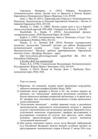 Гиргенсон, Нумерова, А. (2012) Реформа Российского
Антимонопольного закона: Долгий путь из Брюсселя в Москву Журнал
Европейского Конкурентного Права и Практики, 3 (3), 293299.
Gual, J., Mas, D. (2011). Характеристики Отрасли и Антиконкурентное
Поведение: Доказательства из Решений Европейской Комиссии // Review of
Industrial Organization 39(3), 207-230.
Harding, C., Gibbs, A. (2005). Почему нужно идти в суд в Европе?
Анализ апелляций картелей 1995-2004 // European Law Review, 3, 349-369.
Huschelrath, K., Smuda, F. (2014). Апелляционный процесс:
эмпирическая оценка, ZEW Discussion Papers, № 14-063
Kaplow, L. (1987). Антимонополия, Закон и Экономика, и Суды // Law
and Contemporary Problems 50(4), 181-216.
Панеях, Е. Л., Новиков В.В. (2014) Излишне подозрительное
ведомство: последствия "палочной" системы для работы Федереальной
антимонопольной службы . Серия "Документ Политики по
Правоприменению". Институт проблем правоприменения, Европейский
институт, Санкт - Петербург, Интернет адрес:
http://www.enforce.spb.ru/images/analit zapiski/Web IRL 2014 02
PolicyMemo EllaPaneyak
h Novikov ФАС bur expansion.pdf
Posner, R.A. (1970). Статистическое Исследование Антимонопольного
Регулирования// Журнал Права и Экономики, 13(2), 365-419.
Трочев, А (2012) Подача на Россию Дома // Проблемы Пост-
коммунизма через, 59(5), 1834.
Текст из сносок:
1) Вероятнее, что компании, которые имеют финансовые затруднения,
добьются снижения штрафов (Geradin, Henry, 2005).
2) Сравнивая числа проверок в России и ЕС, мы должны принять во
внимание, что “наблюдения” проводятся различными способами. В
России проводится проверка конкретной организации, в то время как в
ЕС проверка всех участников предполагаемого сговора предполагает
только наблюдение.
3) "Естественная монополия" – особый правовой статус в российском
законодательстве, определяется использованием подхода к ‘важным
услугам’ (экономические или технические причины). Правовой Статус
естественной монополии подразумевает тарифное регулирование и
регулирование стандартов об услугах. Для простоты, далее любая
компания, предоставляющая регулируемые услуги, называется
“естественной монополией”
4) Наш анализ охватывает период, когда, когда Высший Арбитражный
Суд Российской Федерации являлся высшим судебным органом по
урегулированию экономических споров в России. С весны 2014 года,
32
 