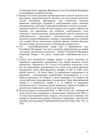 его функции были переданы Верховному Суду Российской Федерации
в ходе реформы судебной системы.
5) Процесс по отмене решений административных властей позволяет нам
рассмотреть продолжительность процесса как актуальный показатель
усилий. Российские арбитражные суды ограничены строгими
правилами процедуры слушаний и стимулированы иметь минимум
незавершенных слушаний. Единственная причина отложить слушание -
заявление любой из сторон. В свою очередь, есть главным образом две
причины для применения для отсрочки: необходимость стать
знакомым с доказательствами, представленными другой стороной, или
необходимостью представить дополнительные доказательства
(включая специализированного эксперта, запрашивающегося стороной
или судьёй). Более длительный судебный процесс означает большие
усилия по сбору, представлению и обсуждению доказательств.
6) Это – идентификационный номер дела в Арбитражном суде
Российской Федерации. Это число указывает арбитражный суд первой
инстанции, двухзначное количество – субъект Российской Федерации
(например, Самара - 35), далее - номер иска к арбитражному суду и
год.
7) Точнее, вид наложенного штрафа зависит от факта, включает ли
нарушение ограничение конкуренции, или ущерб причинен только
контрагенту. Нарушитель без статуса естественной монополии, если
оно не ограничивает конкуренцию, (но только если ущерб причинен
контрагенту) платит фиксированные штрафы от 300 до 1000 тысяч
рублей (около 6 - 20 тысяч Евро). За ограничение конкуренции и за
нарушения естественными монополиями выплачиваются в % от
оборота (максимум, 4% оборота, в целом примерно 1,5% оборота для
злоупотребления доминирующим положением). Даже фиксированный
штраф и в особенности штраф в % от оборота за нарушения
антимонопольного законодательства превышают границы штрафов за
аналогичные нарушения в другом типе законодательства.
8) В соответствии со статистикой ФАС, с 2008 по 2012 год, примерно 96
тысяч жалоб было отправлено в региональные подразделения ФАС и
25 тысяч расследований были открыты. Эти результаты означают, что
каждая 4-я жалоба расследована в России по сравнению с каждой 10-й
жалобой, расследованной Европейской Комиссией (Gual, Mas, 2011, p
220).
33
 