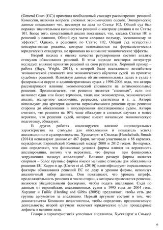 (General Court (GC)) применил необходимый стандарт рассмотрения решений
Комиссии, включая вопросы сложных экономических оценок. Эмпирические
данные показывают что, несмотря на дела по Статье 102, Общий суд был
поражен значительным количеством решений о контроле слияния и по Статье
101. Более того, качественный анализ показывает, что, касаясь Статьи 101 и
решений о слиянии, Общий суд часто следовал подходу, “основанному на
эффекте”. Однако, в решениях по Статье 102, Общий суд осуществил
консервативные режимы, которые основываются на формалистических
юридических стандартах, не принимая во внимание экономические эффекты.
Второй подход к оценке качества регулирования состоит анализе
стимулов обжалования решений. В этом подходе некоторая литература
исследует влияние принятия решений на свои результаты. Хороший пример –
работа (Baye, Wright, 2011), в которой было исследовано воздействие
экономической сложности или экономического обучения судей на принятие
судебных решений. Используя данные об антимонопольных делах в судах в
федеральном округе и административных судах с 1996-2006 года, эти авторы
рассматривают влияние экономической сложности на антимонопольные
решения. Предполагается, что решение является “сложным”, если оно
включает один или более терминов, таких как эконометрика, экономический
анализ, экспертное заключение, регрессия, статистика и т. д. Авторы
используют два критерия качества первоначального решения суда: решение
стороны до обжалования и аннулирования апелляционным судом. Авторы
считают, что решения на 10% чаще обжалуют в сложных случаях и менее
вероятно, что решения судей, которые имеют начальную экономическую
подготовку, обжалуют.
В других работах анализируется влияние индивидуальных
характеристик на стимулы для обжалования и показатель успеха
апелляционного судопроизводства. Хускхелрэт и Смьюда (Huschelrath, Smuda
(2014)) используют данные от 467 фирм, которые участвовали в 88 картелях,
осуждённых Европейской Комиссией между 2000 и 2012 годом. Во-первых,
они определяют, что финансовые условия фирмы влияют на вероятность
апеллирования, потому что вероятнее, что фирмы при финансовых
затруднениях подадут апелляцию1
. Влияние размера фирмы является
спорным – более крупные фирмы имеют меньшие стимулы для обжалования
решения EC. Карри и др. (Carree et al. (2010)) идентифицируют определяющие
факторы обжалования решений EC по делу и уровню фирмы, используя
аналогичный набор данных. Они показывают, что уровень штрафа,
продолжительность решения и число сторон, к которым применяется решение,
являются убедительными факторами, чтобы подать апелляцию. Судя по
данным от европейских апелляционных судов с 1995 года до 2004 года,
Хардинг и Гиббс (Harding and Gibbs (2005)) предлагают, чтобы есть две
группы аргументов за апелляцию. Первый аргумент состоит в том, что
доказательства Комиссии недостаточны, чтобы определить предполагаемую
деятельность; второй аргумент включает юридические и/или процедурные
дефекты в ведении дела.
Говоря о характеристиках успешных апеллянтов, Хускхелрэт и Смьюда
6
 