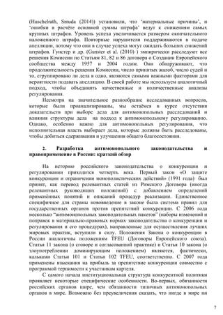 (Huschelrath, Smuda (2014)) установили, что ‘материальные причины’, и
‘ошибки в расчёте основной суммы штрафа’ ведут к снижениям самых
крупных штрафов. Уровень успеха увеличивается размером окончательного
наложенного штрафа. Повторные нарушители поддерживаются в подаче
апелляции, потому что они в случае успеха могут ожидать больших снижений
штрафов. Гунстер и др. (Gunster et al. (2010) ) эмпирически расследуют все
решения Комиссии по Статьям 81, 82 и 86 договора о Создании Европейского
сообщества между 1957 и 2004 годом. Они обнаруживают, что
продолжительность решения Комиссии, число принятых жалоб, число судей и
то, сгруппировано ли дела в одно, являются самыми важными факторами для
вероятности подавать апелляцию. В своей работе мы используем аналогичный
подход, чтобы объединять качественные и количественные анализы
регулирования.
Несмотря на значительное разнообразие исследованных вопросов,
которые были проанализированы, мы остаёмся в курсе отсутствия
доказательств при выборе дела для антимонопольных расследований и
влияния структуры дела на подход к антимонопольному регулированию.
Однако, особенно важно для антимонопольных регулирования, что
исполнительная власть выбирает дела, которые должны быть расследованы,
чтобы добиться сдерживания и улучшения общего благосостояния.
2. Разработка антимонопольного законодательства и
правоприменение в России: краткий обзор
На историю российского законодательства о конкуренции и
регулировании приходится четверть века. Первый закон «О защите
конкуренции и ограничении монополистических действий» (1991 года) был
принят, как перевод релевантных статей из Римского Договора (иногда
релевантных руководящих положений) с добавлением определений
применённых понятий и описаний процедур реализации. Единственное
специфичное для страны нововведение в законе была система правил для
государственных органов против препятствий конкуренции. С 2006 года
несколько “антимонопольных законодательных пакетов” (наборы изменений и
поправок в материально-правовых нормах законодательства о конкуренции и
регулирования и его процедурах), направленные для осуществления лучших
мировых практик, вступили в силу. Положения Закона о конкуренции в
России аналогичны положениям TFEU (Договоры Европейского союза).
Статья 11 закона (о сговоре и согласованной практике) и Статья 10 закона (о
злоупотреблении доминирующим положением) являются, фактически,
кальками Статьи 101 и Статьи 102 TFEU, соответственно. С 2007 года
применены взыскания на прибыль за препятствие конкуренции совместно с
программой терпимости к участникам картеля.
С самого начала институциональная структура конкурентной политики
проявляет некоторые специфические особенности. Во-первых, обязанности
российских органов шире, чем обязанности типичных антимонопольных
органов в мире. Возможно без преувеличения сказать, что нигде в мире ни
7
 