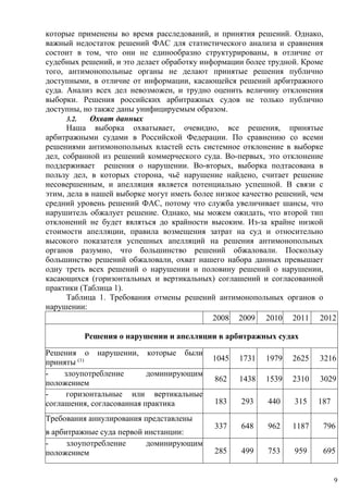 которые применены во время расследований, и принятия решений. Однако,
важный недостаток решений ФАС для статистического анализа и сравнения
состоит в том, что они не единообразно структурированы, в отличие от
судебных решений, и это делает обработку информации более трудной. Кроме
того, антимонопольные органы не делают принятые решения публично
доступными, в отличие от информации, касающейся решений арбитражного
суда. Анализ всех дел невозможен, и трудно оценить величину отклонения
выборки. Решения российских арбитражных судов не только публично
доступны, но также даны унифицируемым образом.
3.2. Охват данных
Наша выборка охватывает, очевидно, все решения, принятые
арбитражными судами в Российской Федерации. По сравнению со всеми
решениями антимонопольных властей есть системное отклонение в выборке
дел, собранной из решений коммерческого суда. Во-первых, это отклонение
поддерживает решения о нарушении. Во-вторых, выборка подтасована в
пользу дел, в которых сторона, чьё нарушение найдено, считает решение
несовершенным, и апелляция является потенциально успешной. В связи с
этим, дела в нашей выборке могут иметь более низкое качество решений, чем
средний уровень решений ФАС, потому что служба увеличивает шансы, что
нарушитель обжалует решение. Однако, мы можем ожидать, что второй тип
отклонений не будет являться до крайности высоким. Из-за крайне низкой
стоимости апелляции, правила возмещения затрат на суд и относительно
высокого показателя успешных апелляций на решения антимонопольных
органов разумно, что большинство решений обжаловали. Поскольку
большинство решений обжаловали, охват нашего набора данных превышает
одну треть всех решений о нарушении и половину решений о нарушении,
касающихся (горизонтальных и вертикальных) соглашений и согласованной
практики (Таблица 1).
Таблица 1. Требования отмены решений антимонопольных органов о
нарушении:
2008 2009 2010 2011 2012
Решения о нарушении и апелляции в арбитражных судах
Решения о нарушении, которые были
приняты (1) 1045 1731 1979 2625 3216
- злоупотребление доминирующим
положением 862 1438 1539 2310 3029
- горизонтальные или вертикальные
соглашения, согласованная практика 183 293 440 315 187
Требования аннулирования представлены
в арбитражные суда первой инстанции:
337 648 962 1187 796
- злоупотребление доминирующим
положением 285 499 753 959 695
9
 
