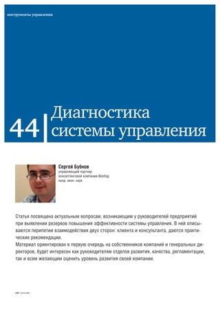 ЖУК | 05(84)2008
Сергей Бубнов
управляющий партнер
консалтинговой компании Bestlog,
канд. экон. наук
44
инструменты управления
Диагностика
системы управления
Статья посвящена актуальным вопросам, возникающим у руководителей предприятий
при выявлении резервов повышения эффективности системы управления. В ней описы-
ваются перипетии взаимодействия двух сторон: клиента и консультанта, даются практи-
ческие рекомендации.
Материал ориентирован в первую очередь на собственников компаний и генеральных ди-
ректоров, будет интересен как руководителям отделов развития, качества, регламентации,
так и всем желающим оценить уровень развития своей компании.
 