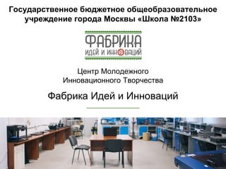 Государственное бюджетное общеобразовательное
учреждение города Москвы «Школа №2103»
Центр Молодежного
Инновационного Творчества
Фабрика Идей и Инноваций
 