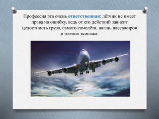 Профессия эта очень ответственная: лётчик не имеет
права на ошибку, ведь от его действий зависит
целостность груза, самого самолёта, жизнь пассажиров
и членов экипажа.
 