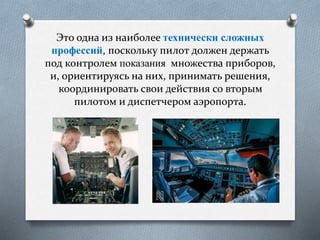 Это одна из наиболее технически сложных
профессий, поскольку пилот должен держать
под контролем показания множества приборов,
и, ориентируясь на них, принимать решения,
координировать свои действия со вторым
пилотом и диспетчером аэропорта.
 