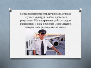 Перед каждым рейсом лётчик внимательно
изучает маршрут полёта, проверяет
результаты ТО, настраивает работу средств
радиосвязи. Также проходит медкомиссию,
которая даёт разрешение на вылет.
 