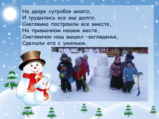 На дворе сугробов много,
И трудились все мы долго.
Снеговика построили все вместе,
На привычном нашем месте.
Снеговичок наш вышел –загляденье,
Сделали его с уменьем.