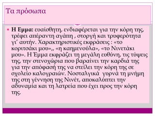  Η Εμμα: ευαίσθητη, ενδιαφέρεται για την κόρη της,
τρέφει απέραντη αγάπη , στοργή και τρυφερότητα
γι’ αυτήν. Χαρακτηριστικές εκφράσεις : «το
κοριτσάκι μου»,, «η καημενούλα», «το Νινετάκι
μου». Η Έμμα εκφράζει τη μεγάλη ευθύνη, τις τύψεις
της, την στενοχώρια που βαραίνει την καρδιά της
για την απόφασή της να στείλει την κόρη της σε
σχολείο καλογραιών. Νοσταλγικά γυρνά τη μνήμη
της στη γέννηση της Νινέτ, αποκαλύπτει την
αδυναμία και τη λατρεία που έχει προς την κόρη
της.
Τα πρόσωπα
 