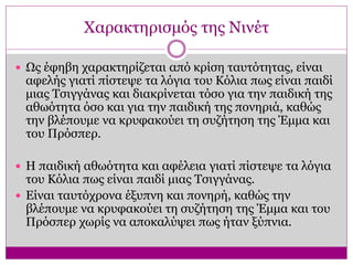 Χαρακτηρισμός της Νινέτ
 Ως έφηβη χαρακτηρίζεται από κρίση ταυτότητας, είναι
αφελής γιατί πίστεψε τα λόγια του Κόλια πως είναι παιδί
μιας Τσιγγάνας και διακρίνεται τόσο για την παιδική της
αθωότητα όσο και για την παιδική της πονηριά, καθώς
την βλέπουμε να κρυφακούει τη συζήτηση της Έμμα και
του Πρόσπερ.
 Η παιδική αθωότητα και αφέλεια γιατί πίστεψε τα λόγια
του Κόλια πως είναι παιδί μιας Τσιγγάνας.
 Είναι ταυτόχρονα έξυπνη και πονηρή, καθώς την
βλέπουμε να κρυφακούει τη συζήτηση της Έμμα και του
Πρόσπερ χωρίς να αποκαλύψει πως ήταν ξύπνια.
 