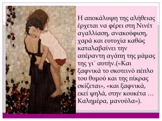 Η αποκάλυψη της αλήθειας
έρχεται να φέρει στη Νινέτ
αγαλλίαση, ανακούφιση,
χαρά και ευτυχία καθώς
καταλαβαίνει την
απέραντη αγάπη της μάμας
της γι΄ αυτήν.(«Και
ξαφνικά το σκοτεινό πέπλο
του θυμού και της πίκρας
σκίζεται», «και ξαφνικά,
εκεί ψηλά, στην κουκέτα …
Καλημέρα, μανούλα»).
 