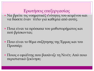 Ερωτήσεις επεξεργασίας
 Να βρείτε τις νοηματικές ενότητες του κειμένου και
να δώσετε έναν τίτλο για καθεμία από αυτές.
 Ποια είναι τα πρόσωπα του μυθιστορήματος και
πού βρίσκονται;
 Ποιο είναι το θέμα συζήτησης της Έμμας και του
Προσπέρ;
 Ποιος ο εφιάλτης που βασάνιζε τη Νινέτ; Από ποιο
περιστατικό ξεκίνησε;
 