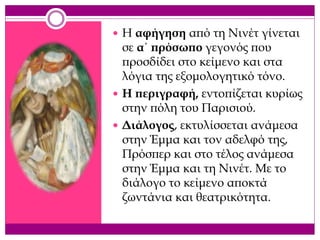  Η αφήγηση από τη Νινέτ γίνεται
σε α΄ πρόσωπο γεγονός που
προσδίδει στο κείμενο και στα
λόγια της εξομολογητικό τόνο.
 Η περιγραφή, εντοπίζεται κυρίως
στην πόλη του Παρισιού.
 Διάλογος, εκτυλίσσεται ανάμεσα
στην Έμμα και τον αδελφό της,
Πρόσπερ και στο τέλος ανάμεσα
στην Έμμα και τη Νινέτ. Με το
διάλογο το κείμενο αποκτά
ζωντάνια και θεατρικότητα.
 