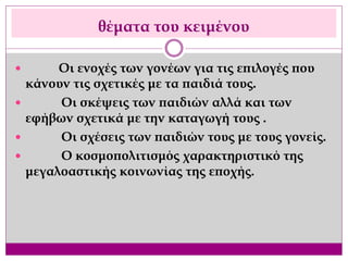 θέματα του κειμένου
 Οι ενοχές των γονέων για τις επιλογές που
κάνουν τις σχετικές με τα παιδιά τους.
 Οι σκέψεις των παιδιών αλλά και των
εφήβων σχετικά με την καταγωγή τους .
 Οι σχέσεις των παιδιών τους με τους γονείς.
 Ο κοσμοπολιτισμός χαρακτηριστικό της
μεγαλοαστικής κοινωνίας της εποχής.
 