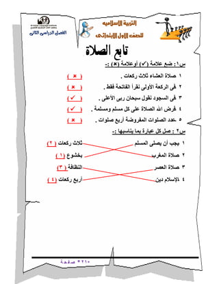 *21*‫ة‬ ‫ح‬ ‫ف‬ ‫ص‬
‫ال‬‫اإل‬‫رتبية‬‫سالميه‬
‫للصف‬‫األول‬‫االبتدائى‬
‫الدراسى‬ ‫الفصل‬‫الثانى‬
‫تابع‬‫الصالة‬
‫س‬1:‫عالمة‬ ‫ضع‬()‫أوعالمة‬(: )-
1-‫ركعات‬ ‫ثالث‬ ‫العشاء‬ ‫صالة‬.()
2-‫فقط‬ ‫الفاتحة‬ ‫نقرأ‬ ‫األولى‬ ‫الركعة‬ ‫فى‬.()
3-‫األعلى‬ ‫ربى‬ ‫سبحان‬ ‫نقول‬ ‫السجود‬ ‫فى‬.()
4-‫ومسلمة‬ ‫مسلم‬ ‫كل‬ ‫على‬ ‫الصالة‬ ‫اهلل‬ ‫فرض‬.()
5-‫صلوات‬ ‫أربع‬ ‫المفروضة‬ ‫الصلوات‬ ‫عدد‬.()
‫س‬2:‫يناسبها‬ ‫بما‬ ‫عبارة‬ ‫كل‬ ‫صل‬:-
1-‫المسلم‬ ‫يصلى‬ ‫أن‬ ‫يجب‬‫ركعات‬ ‫ثالث‬(2)
2-‫المغرب‬ ‫صالة‬‫بخشوع‬(1)
3-‫العصر‬ ‫صالة‬‫النظافة‬(3)
4-‫دين‬ ‫اإلسالم‬‫ركعات‬ ‫أربع‬(4)
 