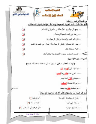*23*‫ة‬ ‫ح‬ ‫ف‬ ‫ص‬
‫ال‬‫اإل‬‫رتبية‬‫سالميه‬
‫للصف‬‫األول‬‫االبتدائى‬
‫الدراسى‬ ‫الفصل‬‫الثانى‬
‫من‬‫وزوجته‬ ‫هلب‬ ‫أبى‬ ‫قصة‬:
‫عالمة‬ ‫ضع‬(√)‫وعالمة‬ ‫الصحيحة‬ ‫العبارة‬ ‫أمام‬(×)‫الخاطئة‬ ‫العبارة‬ ‫أمام‬:-
-‫الرسول‬ ‫جمع‬‫مك‬ ‫أهل‬‫ة‬‫اإلسالم‬ ‫إلى‬ ‫ودعاهم‬.(√)
-‫جميل‬ ‫أم‬ ‫اسمها‬ ‫لهب‬ ‫أبى‬ ‫زوجة‬.(√)
-‫وزوجته‬ ‫لهب‬ ‫ابو‬ ‫كان‬‫الرسول‬ ‫يؤذيان‬.(√)
-‫تنفعه‬ ‫لن‬ ‫لهب‬ ‫أبى‬ ‫أموال‬ ‫بأن‬ ‫الرسول‬ ‫وتعالى‬ ‫سبحانه‬ ‫اهلل‬ ‫أخبر‬.(√)
-"ً‫ا‬‫تب‬"‫هلك‬ ‫معناها‬.(√)
-‫أحد‬ ‫يشتم‬ ‫وال‬ ‫اآلخرين‬ ‫يحترم‬ ‫المحترم‬ ‫المسلم‬.(√)
‫القوسين‬ ‫بين‬ ‫مما‬ ‫أكمل‬:-
(‫نارا‬–‫الحطب‬–‫حبل‬–‫لهب‬–‫تب‬–‫مسد‬–‫مال‬‫ة‬-‫كسب‬)
-‫يد‬ ‫تبت‬‫ا‬‫أبى‬‫لهب‬‫و‬‫تب‬.
-‫عنه‬ ‫أغنى‬ ‫ما‬‫ماله‬‫وما‬‫كسب‬
-‫سيصلى‬‫ًا‬‫ر‬‫نا‬‫لهب‬ ‫ذات‬.
-‫حمالة‬ ‫وامرأته‬‫الحطب‬.
-‫جيدها‬ ‫فى‬‫حبل‬‫مسد‬ ‫من‬.
‫يناسبها‬ ‫بما‬ ‫عبارة‬ ‫كل‬ ‫صل‬‫القوسين‬ ‫بين‬ ‫مما‬ ‫األرقام‬ ‫واكتب‬:
-‫الرسول‬ ‫جمع‬‫مكه‬ ‫أهل‬-‫جميل‬ ‫أم‬(2)
-‫لهب‬ ‫أبى‬ ‫زوجة‬-‫أحد‬ ‫يشتم‬ ‫ال‬(3)
-‫محمد‬‫مؤدب‬-‫اإلسالم‬ ‫إلى‬ ‫ليدعوهم‬( .1)
 