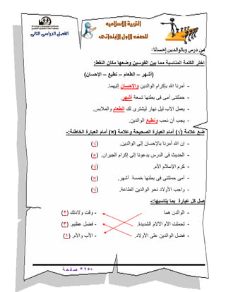 *25*‫ة‬ ‫ح‬ ‫ف‬ ‫ص‬
‫ال‬‫اإل‬‫رتبية‬‫سالميه‬
‫للصف‬‫األول‬‫االبتدائى‬
‫الدراسى‬ ‫الفصل‬‫الثانى‬
‫من‬‫ًا‬‫ن‬‫إحسا‬ ‫وبالوالدين‬ ‫درس‬:
‫المناسبة‬ ‫الكلمة‬ ‫اختر‬‫النقط‬ ‫مكان‬ ‫وضعها‬ ‫القوسين‬ ‫بين‬ ‫مما‬:
(‫أشهر‬–‫الطعام‬–‫نطيع‬–‫اإلحسان‬)
-‫الوالدين‬ ‫بإكرام‬ ‫اهلل‬ ‫أمرنا‬‫واإلحسان‬‫إليه‬‫م‬‫ا‬.
-‫تسعة‬ ‫بطنها‬ ‫فى‬ ‫أمى‬ ‫حملتنى‬‫أشهر‬.
-‫لك‬ ‫ليشترى‬ ‫نهار‬ ‫ليل‬ ‫األب‬ ‫يعمل‬‫الطعام‬‫والمالبس‬.
-‫نحب‬ ‫أن‬ ‫يجب‬‫ونطيع‬‫الوالدين‬.
‫عالمة‬ ‫ضع‬(√)‫و‬ ‫الصحيحة‬ ‫العبارة‬ ‫أمام‬‫عالمة‬(×)‫الخاطئة‬ ‫العبارة‬ ‫أمام‬:-
-‫الوالدين‬ ‫إلى‬ ‫باإلحسان‬ ‫أمرنا‬ ‫اهلل‬ ‫إن‬.(√)
-‫الجيران‬ ‫إكرام‬ ‫إلى‬ ‫يدعونا‬ ‫الدرس‬ ‫فى‬ ‫الحديث‬.(×)
-‫األم‬ ‫اإلسالم‬ ‫كرم‬.(√)
-‫خمسة‬ ‫بطنها‬ ‫فى‬ ‫حملتنى‬ ‫أمى‬‫أ‬‫شهر‬.(×)
-‫ن‬ ‫األوالد‬ ‫واجب‬‫ح‬‫الطاعة‬ ‫الوالدين‬ ‫و‬.(√)
‫يناسبها‬ ‫بما‬ ‫عبارة‬ ‫كل‬ ‫صل‬:-
-‫هما‬ ‫الوالدن‬-‫والدتك‬ ‫وقت‬(2)
-‫الشديدة‬ ‫اآلالم‬ ‫األم‬ ‫تحملت‬.-‫عظيم‬ ‫فضل‬( .3)
-‫األ‬ ‫على‬ ‫الوالدين‬ ‫فضل‬‫والد‬.-‫واألم‬ ‫األب‬( .1)
 