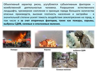 Объективный характер риска, усугубляется субъективным фактором –
хозяйственной деятельностью человека. Разрушение естественного
ландшафта, чрезмерное скопление в границах города большого количества
опасных производств, высокая плотность населения и застройки - в
значительной степени усилят тяжесть воздействия землетрясения на город, в
том числе и за счет вторичных факторов, таких как пожары, взрывы,
выбросы СДЯВ, селевые и оползневые явления.
Пожары Взрывы выбросы СДЯВ
Оползневые явления Селевые явления
 