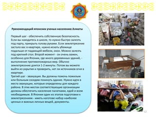12
Ррекомендаций японских ученых населению Алматы
Первый шаг - обеспечить собственную безопасность.
Если вы находитесь в школе, то нужно быстро залезть
под парту, прикрыть голову руками. Если землетрясение
застало вас в квартире, нужно искать убежище
подальше от падающей мебели, окон. Можно залезть
под крепкий стол. Второй момент - он очень важен,
особенно для Японии, где много деревянных зданий, -
выполнение противопожарных мер. Обычно
землетрясение длится 1-2 минуты. Потом вы можете
выйти из укрытия и проверить, нет ли источников огня в
квартире.
Третий шаг - эвакуация. Вы должны помочь пожилым
или больным соседям покинуть здание. Нужно идти в
места эвакуации, которые определены для каждого
района. В этих местах соответствующие организации
должны обеспечить население палатками, едой и всем
необходимым. В Японии один из этапов подготовки к
землетрясениям - иметь наготове набор наиболее
ценных и важных личных вещей, документы.
 