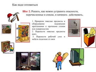 Как надо готовиться
Шаг 2. Решить, как можно устранить опасности,
перечисленные в списке, и начинать действовать.
1. Прикрепи тяжелые предметы и
оборудование надежными
креплениями к прочными стенам
или поверхностям
2. Перенести тяжелые предметы
вниз.
3. Перенести рабочий стол и
мебель подальше от окон
 