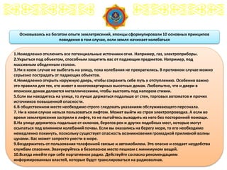 18
Основываясь на богатом опыте землетрясений, японцы сформулировали 10 основных принципов
поведения в том случае, если земля начинает колебаться
1.Немедленно отключить все потенциальные источники огня. Например, газ, электроприборы.
2.Укрыться под объектом, способным защитить вас от падающих предметов. Например, под
массивным обеденным столом.
3.Ни в коем случае не выбегать на улицу, пока колебания не прекратились. В противном случае можно
серьезно пострадать от падающих объектов.
4.Немедленно открыть наружную дверь, чтобы сохранить себе путь к отступлению. Особенно важно
это правило для тех, кто живет в многоквартирных высотных домах. Любопытно, что и двери в
японских домах делаются металлическими, чтобы выстоять под напором стихии.
5.Если вы находитесь на улице, то лучше держаться подальше от стен, торговых автоматов и прочих
источников повышенной опасности.
6.В общественном месте необходимо строго следовать указаниям обслуживающего персонала.
7. Ни в коем случае нельзя пользоваться лифтом. Может выйти из строя электропроводка. А если во
время землетрясения застряли в лифте, то не пытайтесь выходить из него без посторонней помощи.
8.На улице держитесь подальше от склонов, берегов рек и других подобных мест, которые могут
осыпаться под влиянием колебаний почвы. Если вы оказались на берегу моря, то его необходимо
немедленно покинуть, поскольку существует опасность возникновения громадной приливной волны
цунами. Вас может запросто унести в море.
9.Воздержитесь от пользования телефонной связью и автомобилем. Это опасно и создает неудобства
службам спасения. Эвакуируйтесь в безопасное место пешком с минимумом вещей.
10.Всегда имейте при себе портативное радио. Действуйте согласно рекомендациям
информированных властей, которые будут транслироваться на радиоволнах.
 