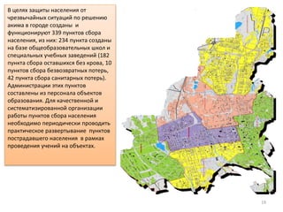 19
В целях защиты населения от
чрезвычайных ситуаций по решению
акима в городе созданы и
функционируют 339 пунктов сбора
населения, из них: 234 пункта созданы
на базе общеобразовательных школ и
специальных учебных заведений (182
пункта сбора оставшихся без крова, 10
пунктов сбора безвозвратных потерь,
42 пункта сбора санитарных потерь).
Администрации этих пунктов
составлены из персонала объектов
образования. Для качественной и
систематизированной организации
работы пунктов сбора населения
необходимо периодически проводить
практическое развертывание пунктов
пострадавшего населения в рамках
проведения учений на объектах.
 