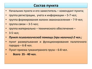Состав пункта
• Начальник пункта и его заместитель – комендант пункта;
• группа регистрации, учета и информации – 5-7 чел;
• группа формирования колонн эваконаселения – 7-9 чел;
• группа связи – 3-5 чел;
• группа материально – технического обеспечения –
• 3-5 чел;
• Пункт психологической помощи (при наличии)-2 чел.;
• пункт развертывания и функционирования палаточного
городка – 6-8 чел.
• Пункт приема гуманитраного груза – 6-8 чел.
• Всего 35 - 40 чел.
 