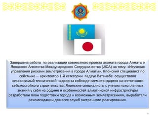 4
Завершена работа по реализации совместного проекта акимата города Алматы и
Японского Агентства Международного Сотрудничества (JICA) на тему: «Изучение
управления рисками землетрясений в городе Алматы». Японский специалист по
сейсмике— архитектор 1-й категории Кадзуо Ватанабе осуществлял
независимый технический надзор за соблюдением стандартов качественного
сейсмостойкого строительства. Японские специалисты с учетом накопленных
знаний у себя на родине и особенностей алматинской инфраструктуры
разработали план подготовки города к возможным землетрясениям, выработали
рекомендации для всех служб экстренного реагирования.
 