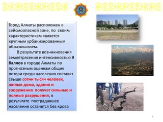 6
Город Алматы расположен в
сейсмоопасной зоне, по своим
характеристикам является
крупным урбанизированным
образованием.
В результате возникновения
землетрясения интенсивностью 9
баллов в городе Алматы по
прогнозным оценкам общие
потери среди населения составят
свыше сотни тысяч человек,
жилые дома, здания и
сооружения получат сильные и
полные разрушения, в
результате пострадавшее
население останется без крова
 