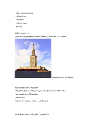 αστρονοµικές µελέτες
- το Γυµνάσιον
- το θέατρο
- το δικαστήριο
- η αγορά
∆) Οι κάτοικοί της
Στην Αλεξάνδρεια κατοικούσαν Έλληνες, Αιγύπτιοι και Εβραίοι.
Αναπαράσταση του Φάρου
Βιβλιογραφία - δικτυογραφία:
*Pascale Ballet, Η καθηµερινή ζωή στην Αλεξάνδρεια 331-30 π.Χ.
*www.ancient.eu/Alexandria
*βικιπαίδεια
*Ιστορία του αρχαίου κόσµου – Α’ Λυκείου
Λυδία Κοκκινίδου – Μιχαέλα Γρηγοριάδου
 
