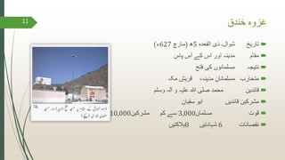 ‫خندق‬ ‫غزوہ‬
‫تاریخ‬‫القعدہ‬ ‫ذی‬ ‫شوال۔‬5‫ھ‬(‫مارچ‬627‫ء‬)
‫مقام‬‫پاس‬ ‫آس‬ ‫کے‬ ‫اس‬ ‫اور‬ ‫مدینہ‬
‫نتیجہ‬‫فتح‬ ‫کی‬ ‫مسلمانوں‬
‫متحارب‬،‫مدینہ‬ ِ‫مسلمانان‬‫مکہ‬ ِ‫قریش‬
‫قائدین‬‫آلہ‬ ‫و‬ ‫علیہ‬ ‫ہللا‬ ‫صلی‬ ‫محمد‬‫وسلم‬
‫قائدیں‬ ‫مشرکین‬‫سفیان‬ ‫ابو‬
‫قوت‬‫مسلمان‬3,000‫سے‬‫کم‬‫مشرکین‬10,000
‫نقصانات‬6‫شہادتیں‬8‫ہالکتیں‬
11
 