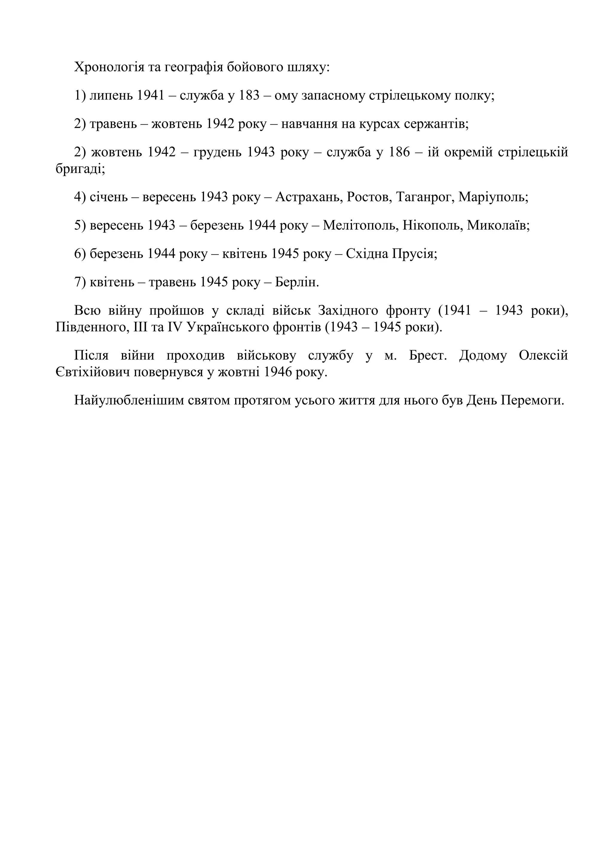 Хронологія та географія бойового шляху:
1) липень 1941 – служба у 183 – ому запасному стрілецькому полку;
2) травень – жовтень 1942 року – навчання на курсах сержантів;
2) жовтень 1942 – грудень 1943 року – служба у 186 – ій окремій стрілецькій
бригаді;
4) січень – вересень 1943 року – Астрахань, Ростов, Таганрог, Маріуполь;
5) вересень 1943 – березень 1944 року – Мелітополь, Нікополь, Миколаїв;
6) березень 1944 року – квітень 1945 року – Східна Прусія;
7) квітень – травень 1945 року – Берлін.
Всю війну пройшов у складі військ Західного фронту (1941 – 1943 роки),
Південного, ІІІ та ІV Українського фронтів (1943 – 1945 роки).
Після війни проходив військову службу у м. Брест. Додому Олексій
Євтіхійович повернувся у жовтні 1946 року.
Найулюбленішим святом протягом усього життя для нього був День Перемоги.
 
